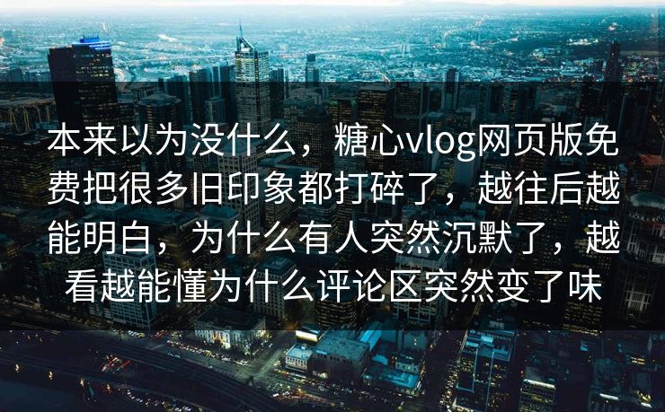 本来以为没什么，糖心vlog网页版免费把很多旧印象都打碎了，越往后越能明白，为什么有人突然沉默了，越看越能懂为什么评论区突然变了味