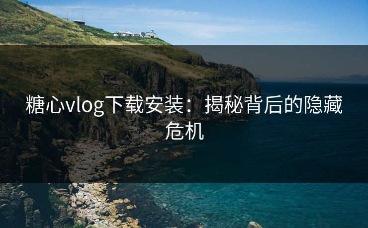 糖心vlog下载安装：揭秘背后的隐藏危机