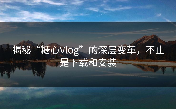 揭秘“糖心Vlog”的深层变革,不止是下载和安装 揭秘“糖心Vlog”的深层变革,不止是下载和安装