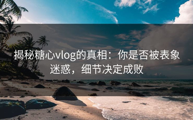 揭秘糖心vlog的真相：你是否被表象迷惑，细节决定成败