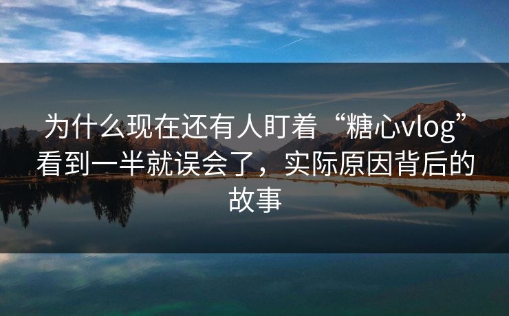 为什么现在还有人盯着“糖心vlog”看到一半就误会了，实际原因背后的故事
