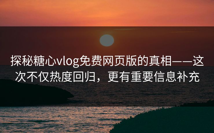 探秘糖心vlog免费网页版的真相——这次不仅热度回归，更有重要信息补充