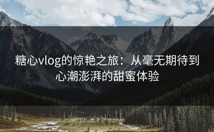 糖心vlog的惊艳之旅:从毫无期待到心潮澎湃的甜蜜体验 糖心vlog的惊艳之旅:从毫无期待到心潮澎湃的甜蜜体验