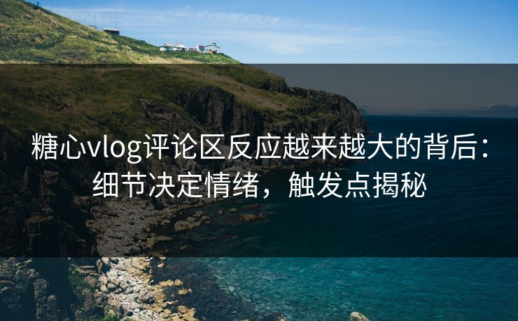 糖心vlog评论区反应越来越大的背后：细节决定情绪，触发点揭秘