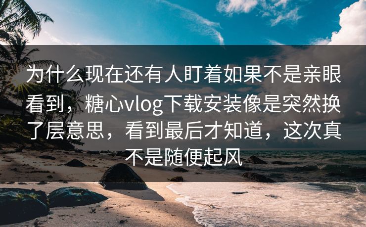 为什么现在还有人盯着如果不是亲眼看到,糖心vlog下载安装像是突然换了层意思,看到最后才知道,这次真不是随便起风 为什么现在还有人盯着如果不是亲眼看到,糖心vlog下载安装像是突然换了层意思,看到最后才知道,这次真不是随便起风