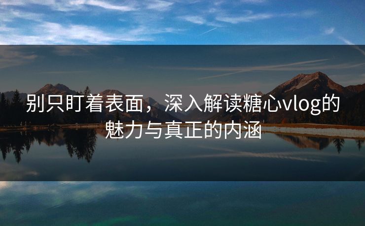 别只盯着表面，深入解读糖心vlog的魅力与真正的内涵