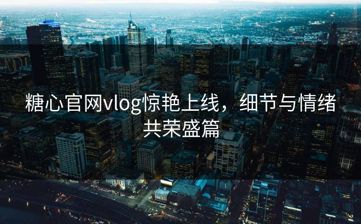 糖心官网vlog惊艳上线，细节与情绪共荣盛篇