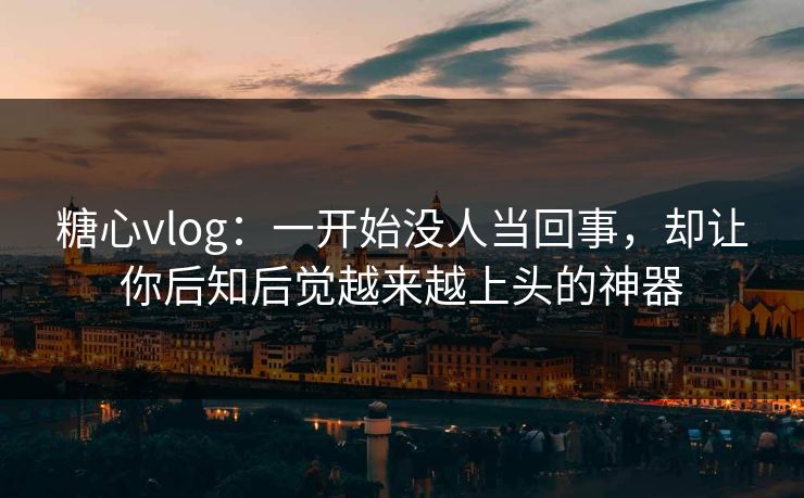 糖心vlog：一开始没人当回事，却让你后知后觉越来越上头的神器
