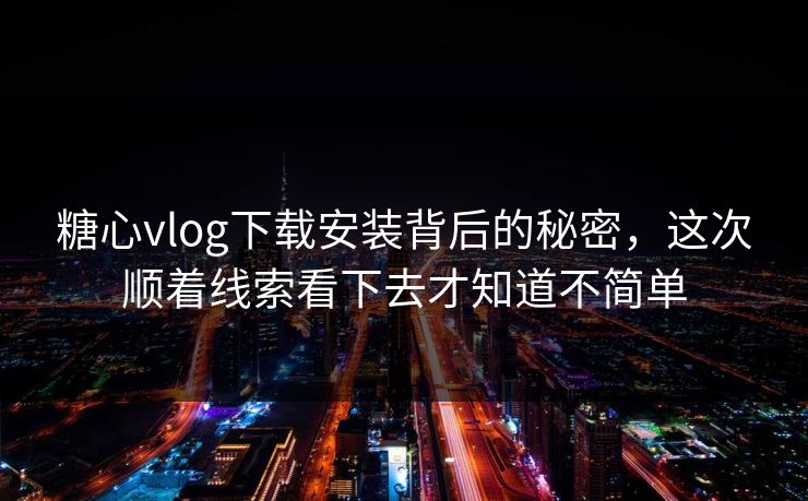 糖心vlog下载安装背后的秘密，这次顺着线索看下去才知道不简单