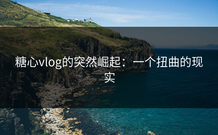 糖心vlog的突然崛起:一个扭曲的现实 糖心vlog的突然崛起:一个扭曲的现实