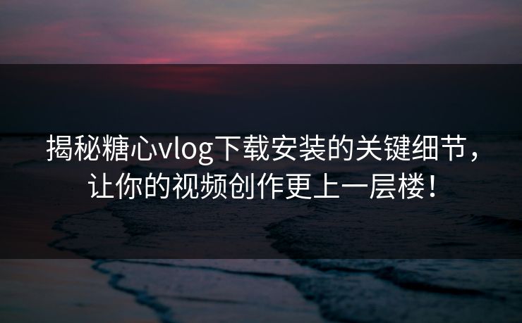 揭秘糖心vlog下载安装的关键细节，让你的视频创作更上一层楼！