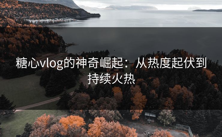 糖心vlog的神奇崛起：从热度起伏到持续火热