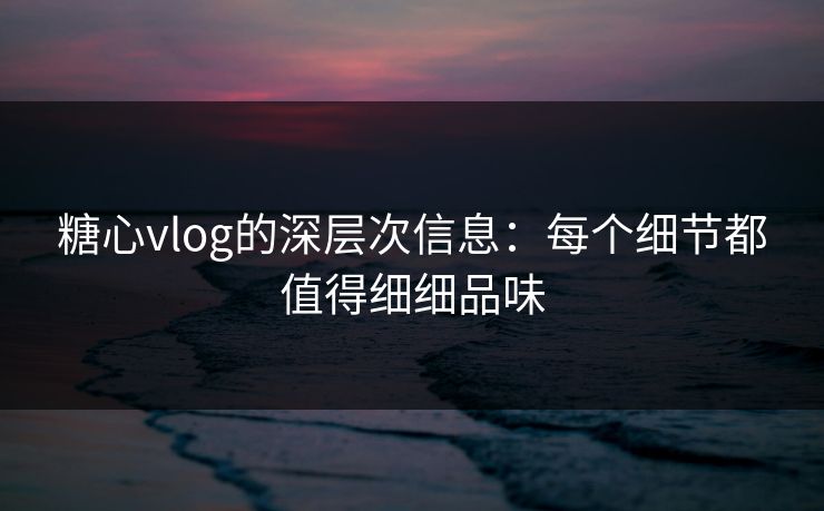 糖心vlog的深层次信息：每个细节都值得细细品味